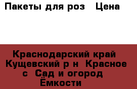 Пакеты для роз › Цена ­ 2 - Краснодарский край, Кущевский р-н, Красное с. Сад и огород » Ёмкости   